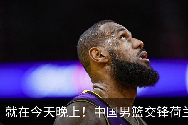 就在今天晚上！中国男篮交锋荷兰！3个好消息+1个噩耗，杨瀚森正式归回